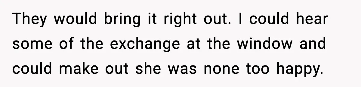 They would bring it right out. I could hear some of the exchange at the window and could make out she was none too happy.
