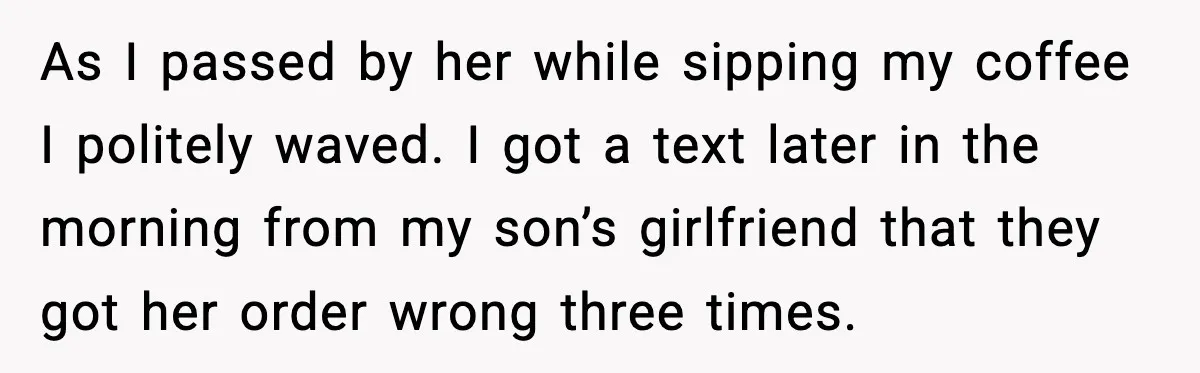 As I passed by her while sipping my coffee I politely waved. I got a text later in the morning from my son’s girlfriend that they got her order wrong...