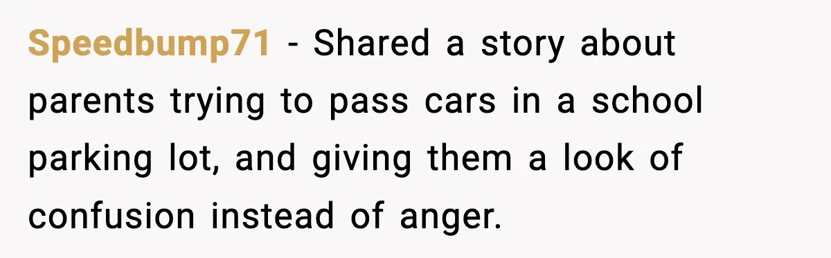 Speedbump71 - Shared a story about parents trying to pass cars in a school parking lot, and giving them a look of confusion instead of anger.
