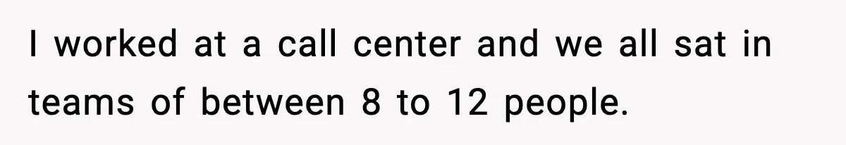 I worked at a call center and we all sat in teams of between 8 to 12 people.