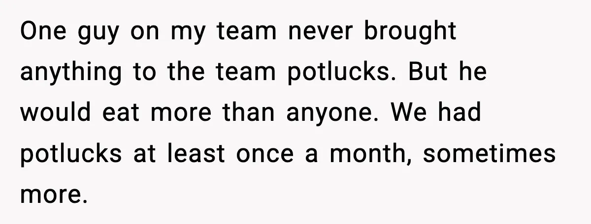 One guy on my team never brought anything to the team potlucks. But he would eat more than anyone. We had potlucks at least once a month, sometimes more.