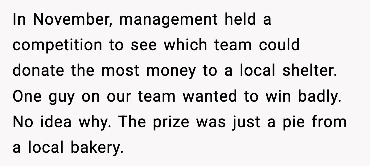 In November, management held a competition to see which team could donate the most money to a local shelter. One guy on our team wanted to win badly. No idea...