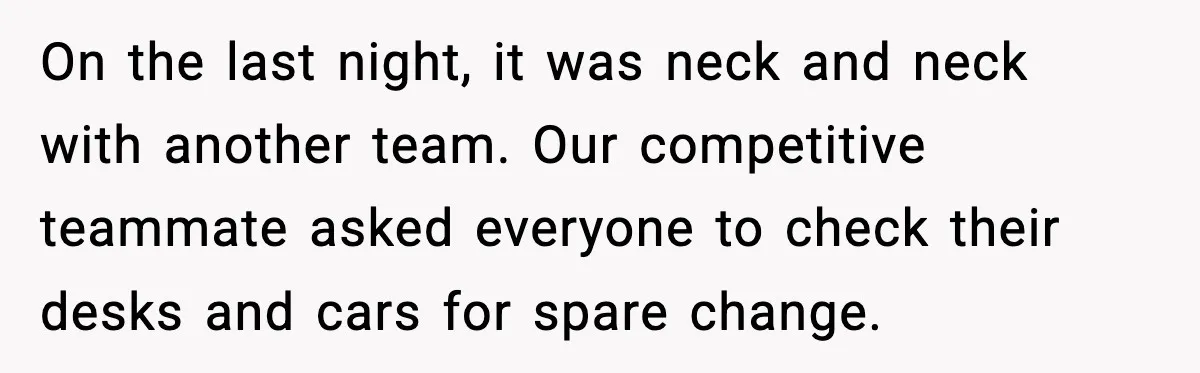 On the last night, it was neck and neck with another team. Our competitive teammate asked everyone to check their desks and cars for spare change.