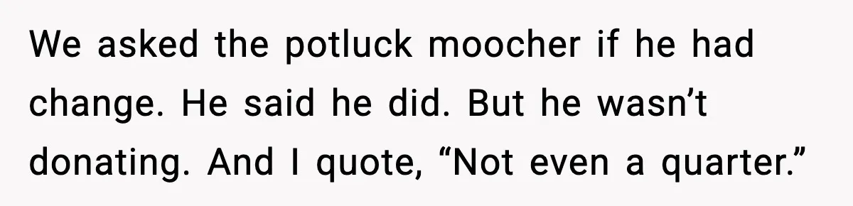 We asked the potluck moocher if he had change. He said he did. But he wasn’t donating. And I quote, “Not even a quarter.”