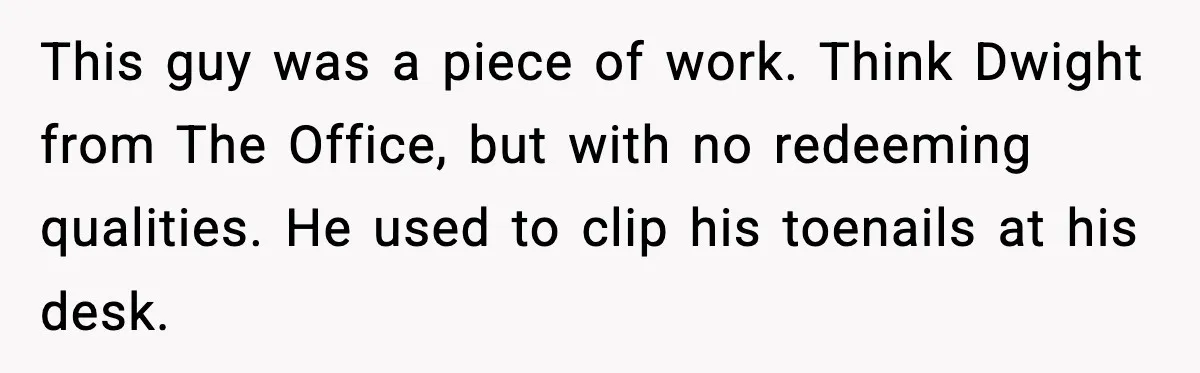 This guy was a piece of work. Think Dwight from The Office, but with no redeeming qualities. He used to clip his toenails at his desk.
