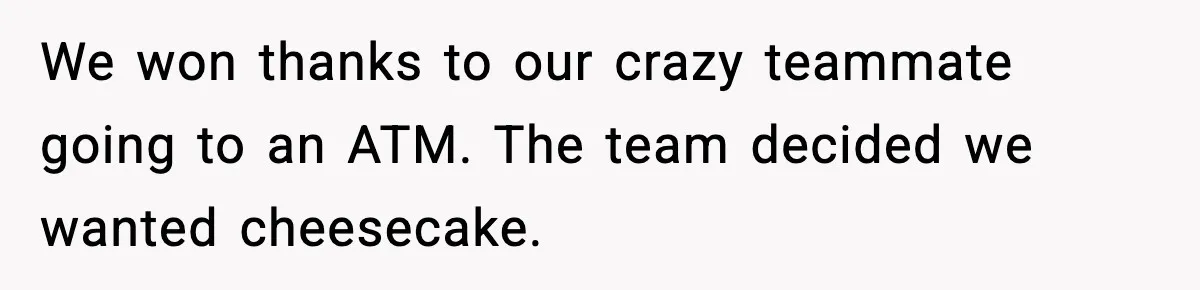 We won thanks to our crazy teammate going to an ATM. The team decided we wanted cheesecake.