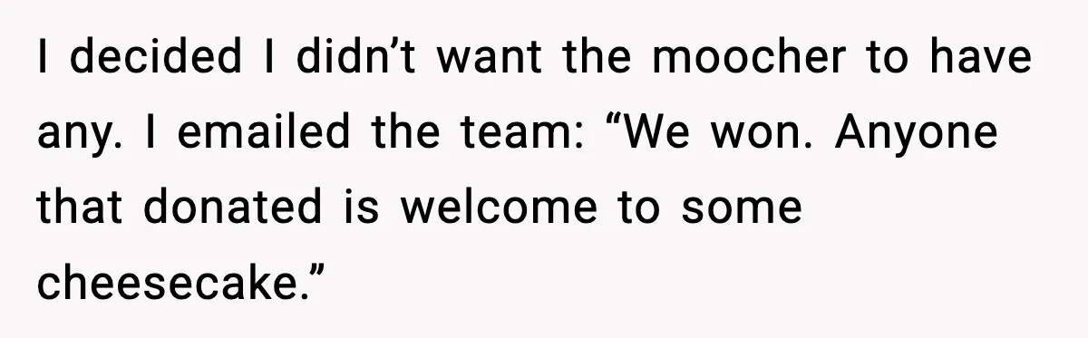 I decided I didn’t want the moocher to have any. I emailed the team: “We won. Anyone that donated is welcome to some cheesecake.”