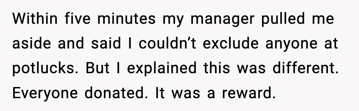 Within five minutes my manager pulled me aside and said I couldn’t exclude anyone at potlucks. But I explained this was different. Everyone donated. It was a reward.