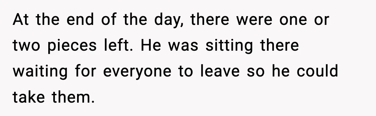 At the end of the day, there were one or two pieces left. He was sitting there waiting for everyone to leave so he could take them.