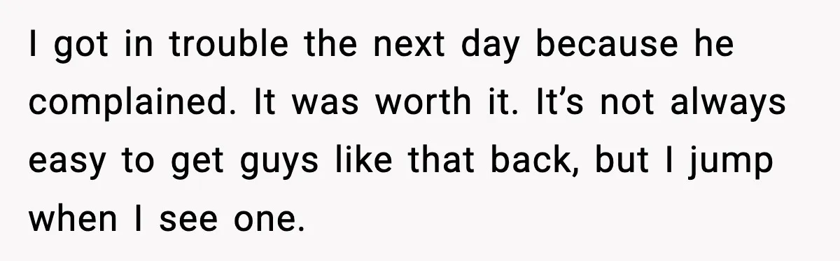I got in trouble the next day because he complained. It was worth it. It’s not always easy to get guys like that back, but I jump when I see...