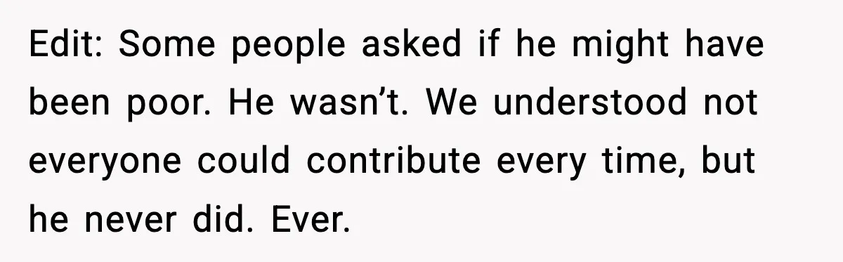 Edit: Some people asked if he might have been poor. He wasn’t. We understood not everyone could contribute every time, but he never did. Ever.