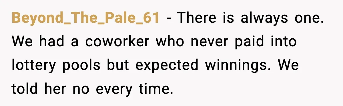 Beyond_The_Pale_61 - There is always one. We had a coworker who never paid into lottery pools but expected winnings. We told her no every time.