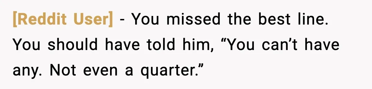 [Reddit User] - You missed the best line. You should have told him, “You can’t have any. Not even a quarter.”