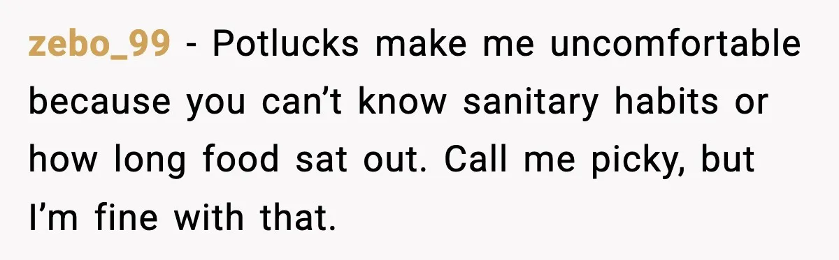 zebo_99 - Potlucks make me uncomfortable because you can’t know sanitary habits or how long food sat out. Call me picky, but I’m fine with that.