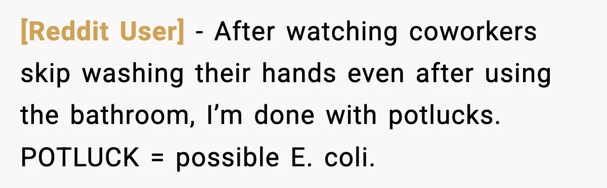 [Reddit User] - After watching coworkers skip washing their hands even after using the bathroom, I’m done with potlucks. POTLUCK = possible E. coli.