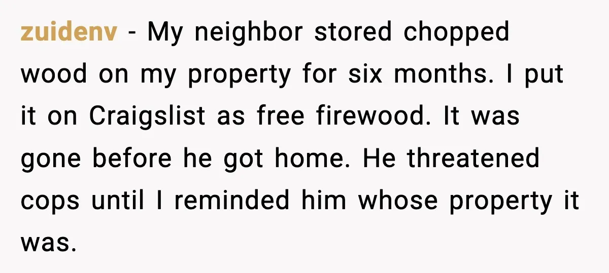 zuidenv - My neighbor stored chopped wood on my property for six months. I put it on Craigslist as free firewood. It was gone before he got home. He threatened...