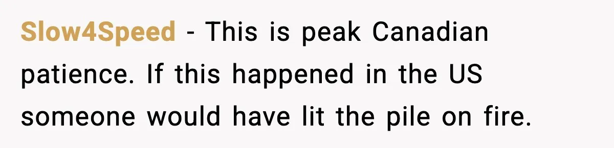 Slow4Speed - This is peak Canadian patience. If this happened in the US someone would have lit the pile on fire.