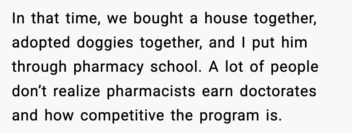 In that time, we bought a house together, adopted doggies together, and I put him through pharmacy school. A lot of people don’t realize pharmacists earn doctorates and how competitive...
