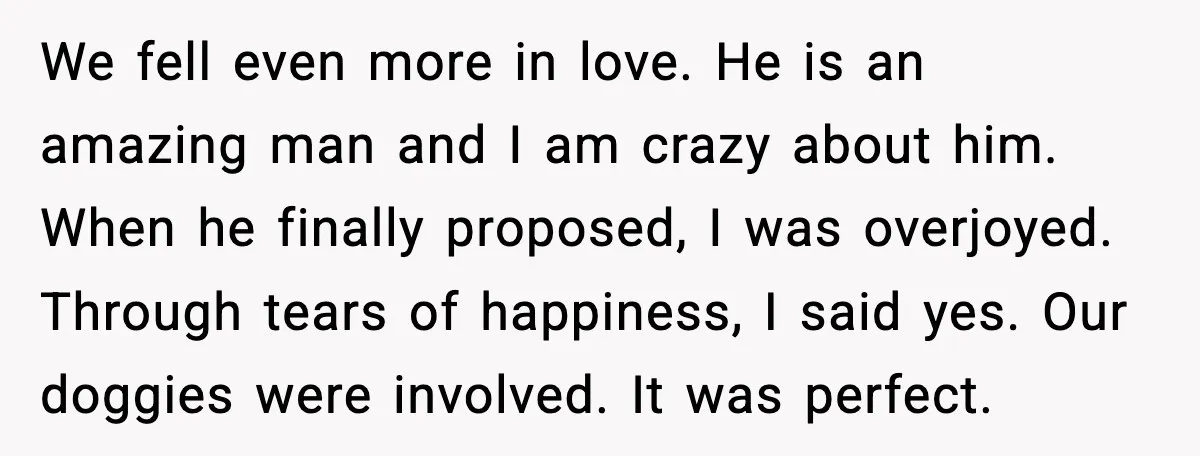 We fell even more in love. He is an amazing man and I am crazy about him. When he finally proposed, I was overjoyed. Through tears of happiness, I said...