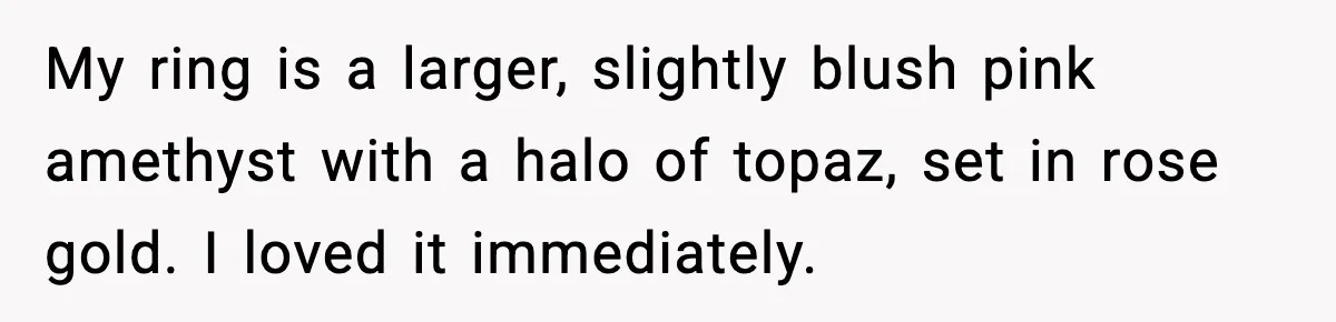 My ring is a larger, slightly blush pink amethyst with a halo of topaz, set in rose gold. I loved it immediately.