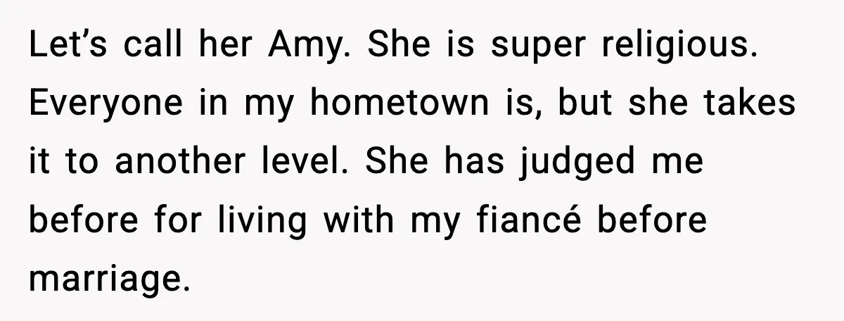Let’s call her Amy. She is super religious. Everyone in my hometown is, but she takes it to another level. She has judged me before for living with my fiancé...