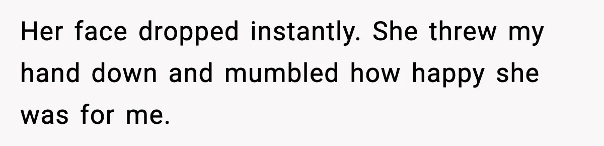 Her face dropped instantly. She threw my hand down and mumbled how happy she was for me.