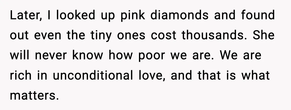 Later, I looked up pink diamonds and found out even the tiny ones cost thousands. She will never know how poor we are. We are rich in unconditional love, and...