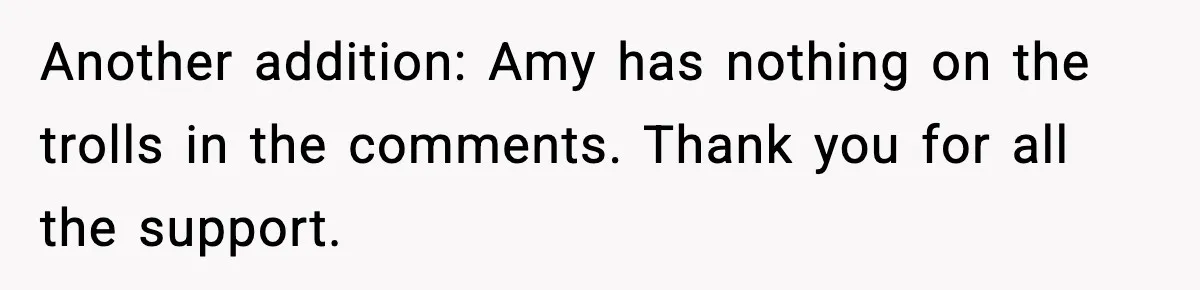 Another addition: Amy has nothing on the trolls in the comments. Thank you for all the support.