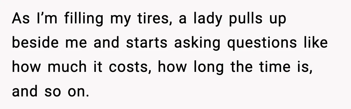 As I’m filling my tires, a lady pulls up beside me and starts asking questions like how much it costs, how long the time is, and so on.