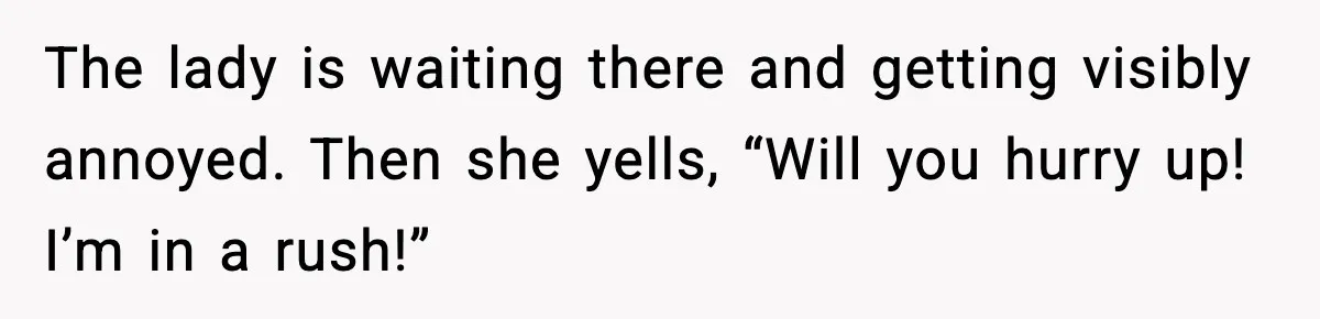 The lady is waiting there and getting visibly annoyed. Then she yells, “Will you hurry up! I’m in a rush!”