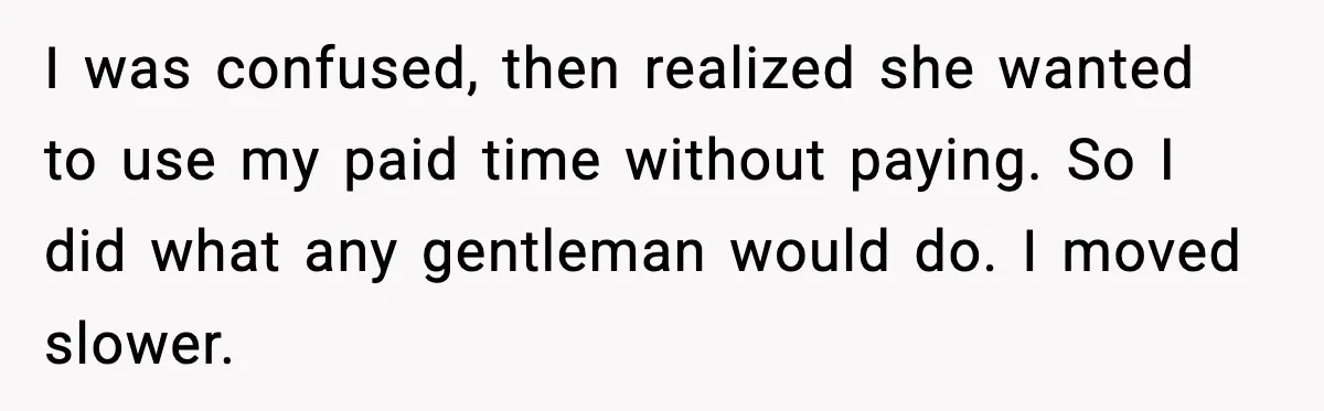 I was confused, then realized she wanted to use my paid time without paying. So I did what any gentleman would do. I moved slower.