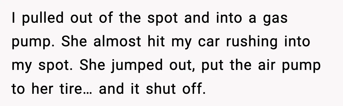 I pulled out of the spot and into a gas pump. She almost hit my car rushing into my spot. She jumped out, put the air pump to her tire…...