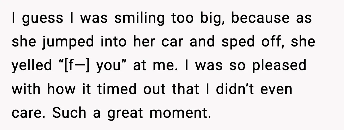 I guess I was smiling too big, because as she jumped into her car and sped off, she yelled “[f—] you” at me. I was so pleased with how it...
