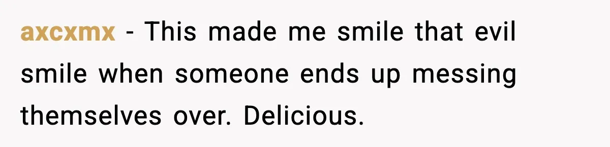 axcxmx - This made me smile that evil smile when someone ends up messing themselves over. Delicious.