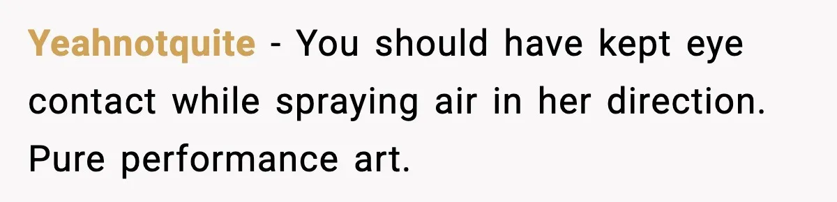 Yeahnotquite - You should have kept eye contact while spraying air in her direction. Pure performance art.