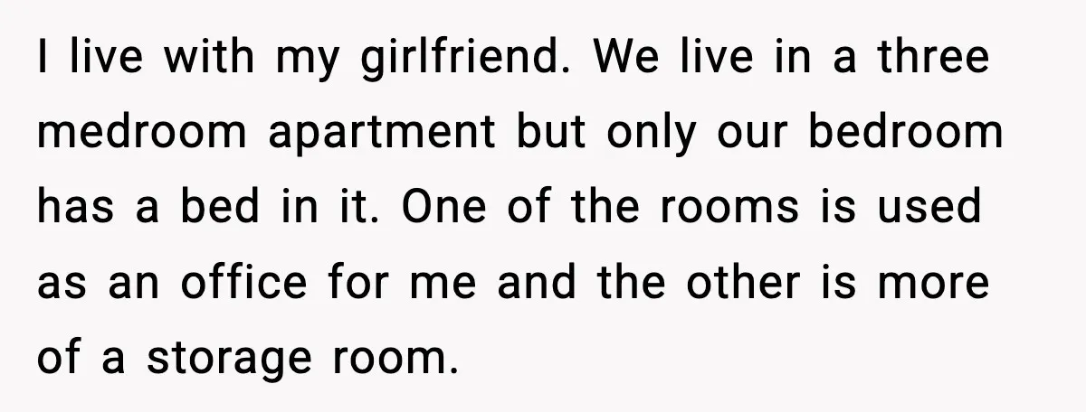 I live with my girlfriend. We live in a three medroom apartment but only our bedroom has a bed in it. One of the rooms is used as an office...