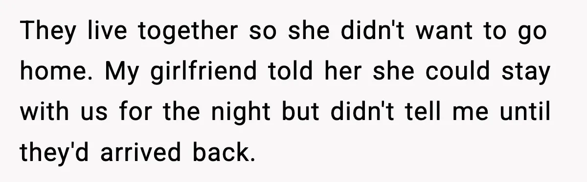 They live together so she didn't want to go home. My girlfriend told her she could stay with us for the night but didn't tell me until they'd arrived back.