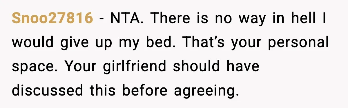 Snoo27816 - NTA. There is no way in hell I would give up my bed. That’s your personal space. Your girlfriend should have discussed this before agreeing.