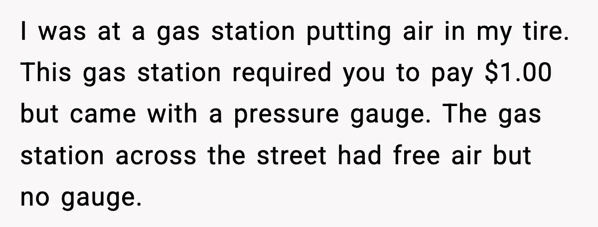 I was at a gas station putting air in my tire. This gas station required you to pay $1.00 but came with a pressure gauge. The gas station across the...