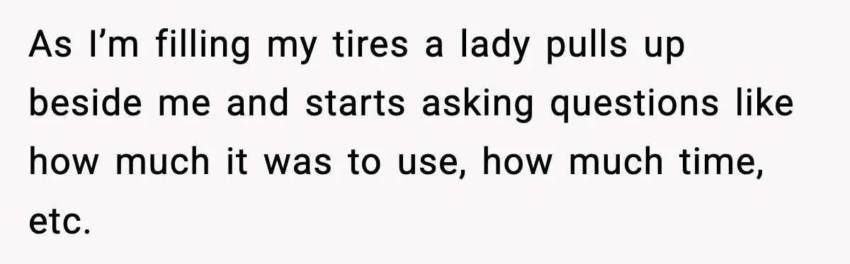 As I’m filling my tires a lady pulls up beside me and starts asking questions like how much it was to use, how much time, etc.