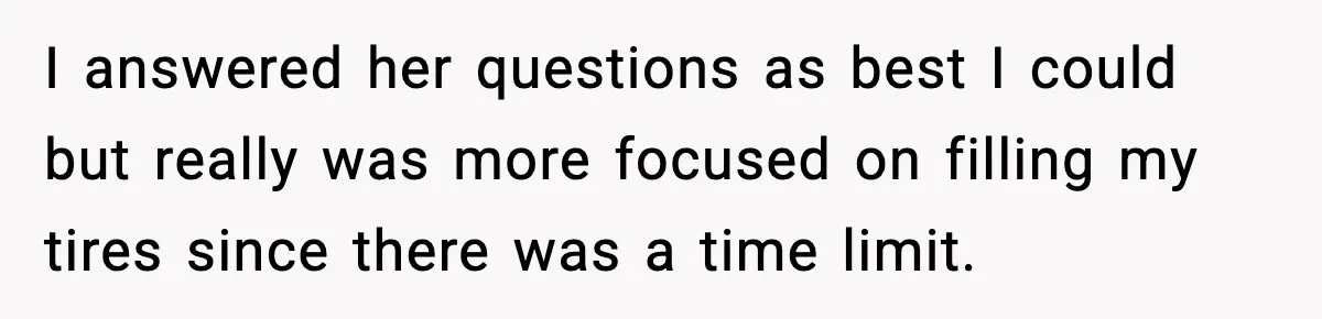 I answered her questions as best I could but really was more focused on filling my tires since there was a time limit.