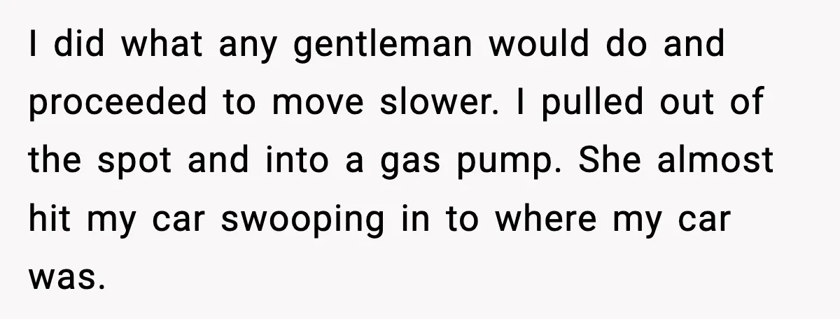 I did what any gentleman would do and proceeded to move slower. I pulled out of the spot and into a gas pump. She almost hit my car swooping in...