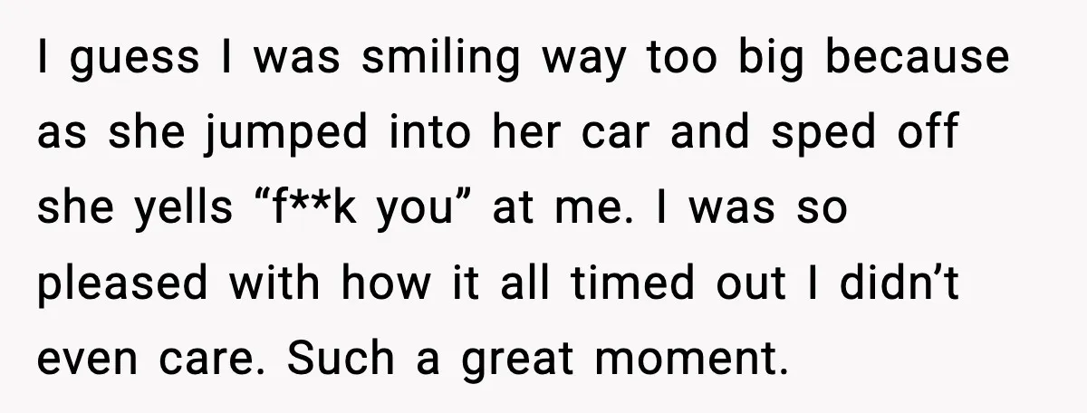 I guess I was smiling way too big because as she jumped into her car and sped off she yells “f**k you” at me. I was so pleased with how...