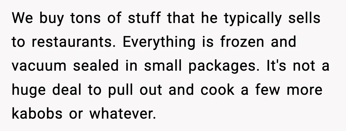 Host Kicks Out Two Rude Guests After They Insult His Wife and His Food We buy tons of stuff that he typically sells to restaurants. Everything is frozen and vacuum sealed in small packages. It's not a huge deal to pull out and cook...