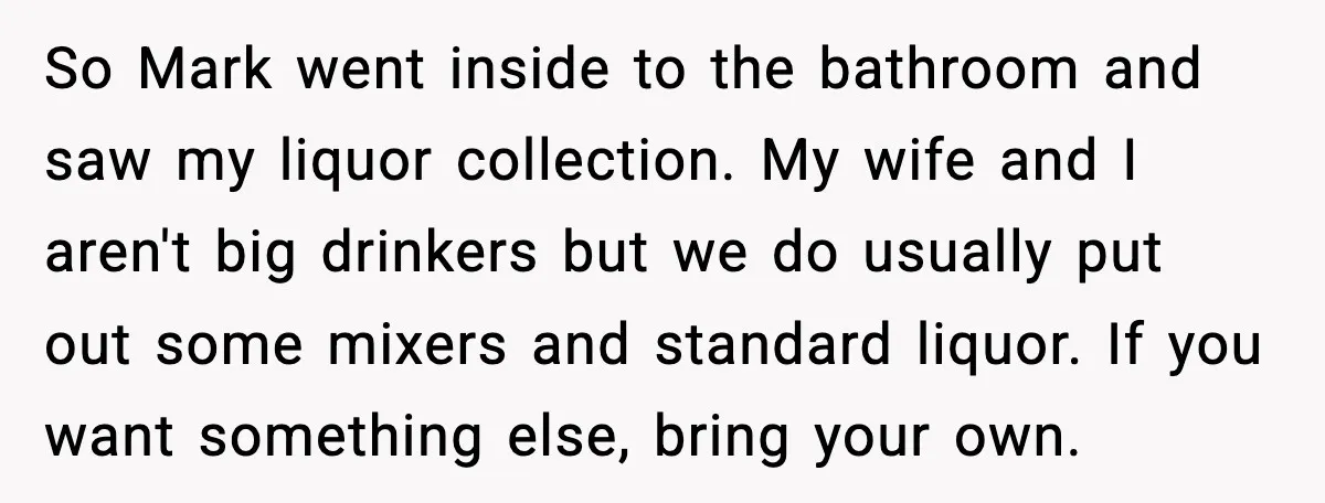 Host Kicks Out Two Rude Guests After They Insult His Wife and His Food So Mark went inside to the bathroom and saw my liquor collection. My wife and I aren't big drinkers but we do usually put out some mixers and standard liquor....