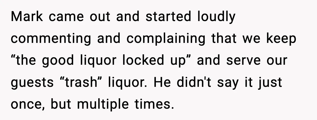 Host Kicks Out Two Rude Guests After They Insult His Wife and His Food Mark came out and started loudly commenting and complaining that we keep “the good liquor locked up” and serve our guests “trash” liquor. He didn't say it just once, but...