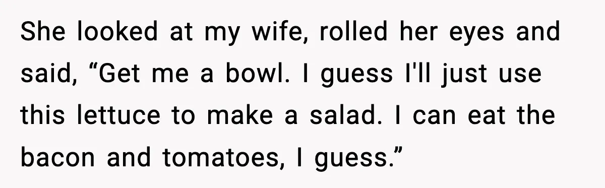 Host Kicks Out Two Rude Guests After They Insult His Wife and His Food She looked at my wife, rolled her eyes and said, “Get me a bowl. I guess I'll just use this lettuce to make a salad. I can eat the bacon...