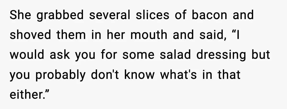 Host Kicks Out Two Rude Guests After They Insult His Wife and His Food She grabbed several slices of bacon and shoved them in her mouth and said, “I would ask you for some salad dressing but you probably don't know what's in that...
