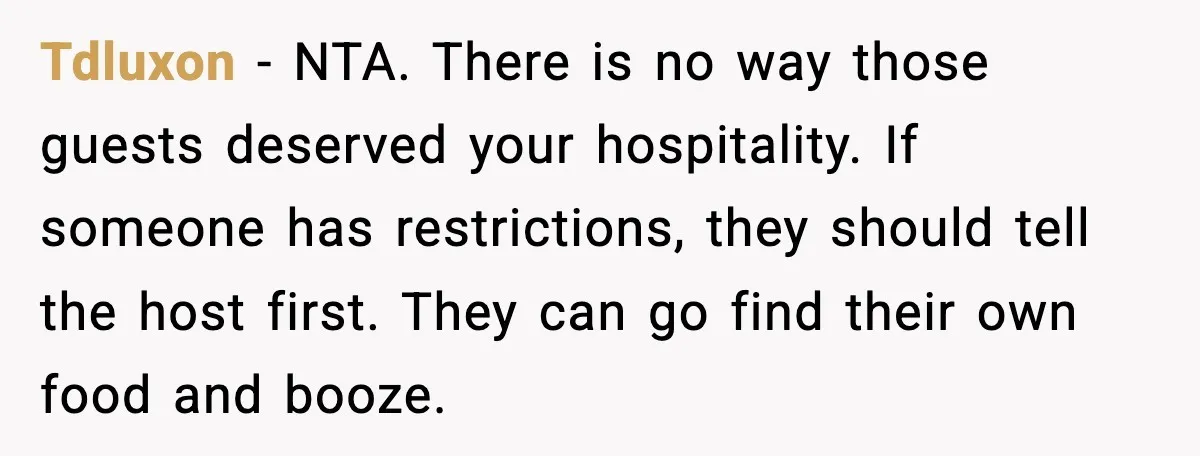 Host Kicks Out Two Rude Guests After They Insult His Wife and His Food Tdluxon - NTA. There is no way those guests deserved your hospitality. If someone has restrictions, they should tell the host first. They can go find their own food and...