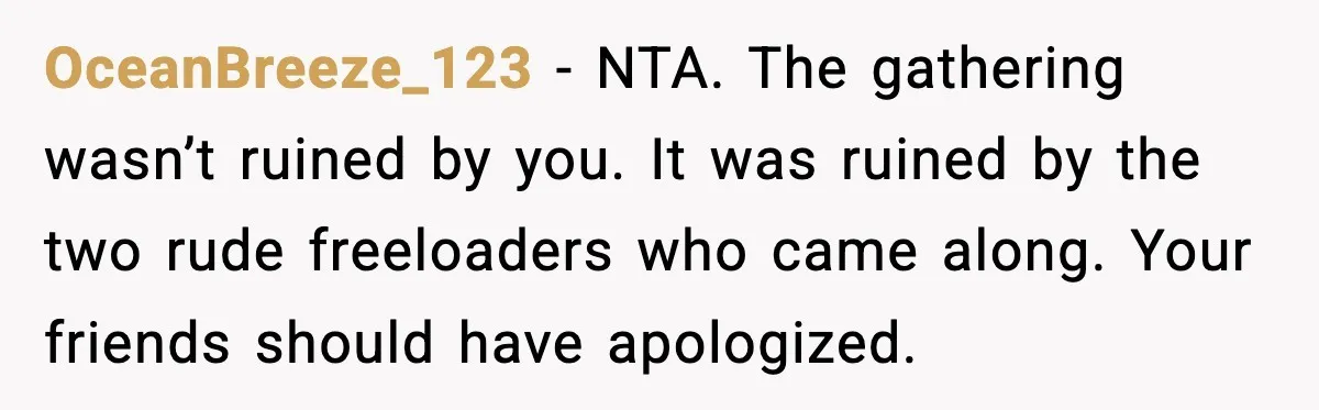 Host Kicks Out Two Rude Guests After They Insult His Wife and His Food OceanBreeze_123 - NTA. The gathering wasn’t ruined by you. It was ruined by the two rude freeloaders who came along. Your friends should have apologized.